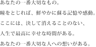 あなたの一番大切なもの。瞳をとじれば、鮮やかに蘇る記憶や感動。ここには、決して消えることのない、人生で最高に幸せな時間がある。あなたの一番大切な人への想いがある。