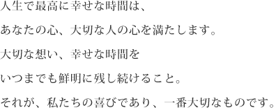 人生で最高に幸せな時間は、あなたの心、大切な人の心を満たします。大切な想い、幸せな時間をいつまでも鮮明に残し続けること。それが、私たちの喜びであり、一番大切なもの。