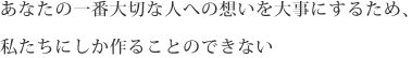 あなたの一番大切な人への想いを大事にするため、私たちにしか作ることのできない Your Priceless Memory
